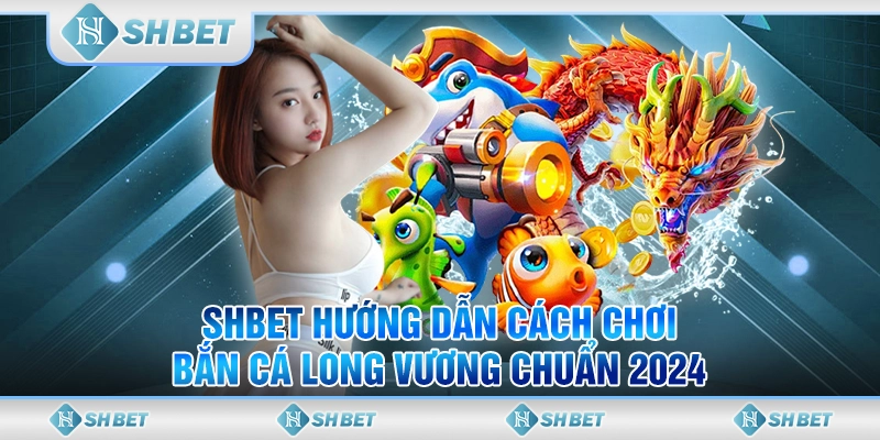 SHBET Hướng Dẫn Cách Chơi Bắn Cá Long Vương Chuẩn 2024